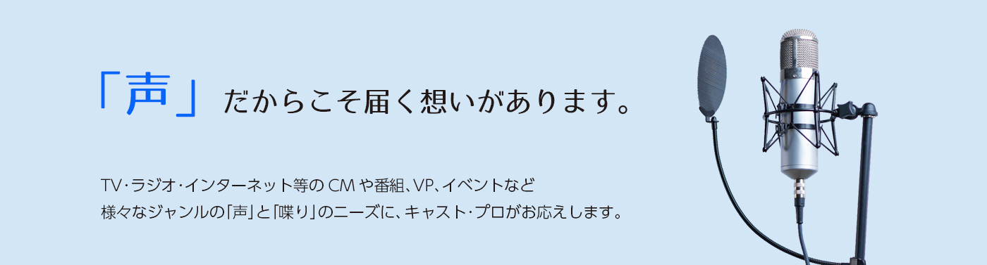 声だからこそ届く想いがあります。TV・ラジオ・インターネット等のCMや番組、VP、イベントなど様々なジャンルの「声」と「喋り」のニーズに、キャスト･プロがお応えします。